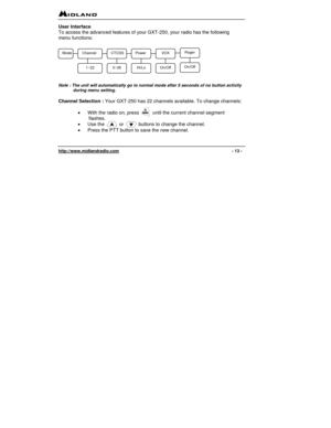 Page 13 
http://www.midlandradio.com                                                                                              - 13 - 
User Interface 
To access the advanced features of your GXT-250, your radio has the following 
menu functions: 
 
                                                            
 
 
 
 
 Note : The unit will automatically go to normal mode after 5 seconds of no button activity 
during menu setting. 
 
Channel Selection : Your GXT-250 has 22 channels available. To change...