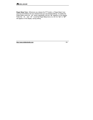 Page 16 
http://www.midlandradio.com                                                                                              - 16 - 
 
 
 
Roger Beep Tone : Whenever you release the PTT button, a “Roger Beep” tone 
may be transmitted to let your friends know you are finished talking. To enable the 
Roger Beep, press the          button repeatedly until the “rb” appears on the display. 
Press the            and            to set the Roger Beep tone on or off. An “on” or “oF” 
will appear on the display...