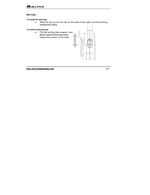 Page 18 
http://www.midlandradio.com                                                                                              - 18 - 
 
Belt Clip :  
 
To install the belt clip: 
•  Slide the clip up into the slot on the back of the radio until the latching 
mechanism clicks. 
 
To remove the belt clip: 
•  Pull the latching tab outward, then 
gently slide the belt clip down 
toward the bottom of the radio. 
 
 
 
 
 
 
 
  