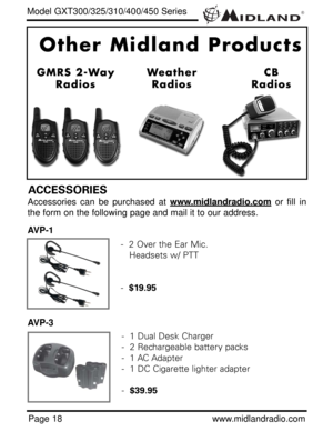 Page 18®
Page 18www.midlandradio.com
Model GXT300/325/310/400/450 Series
ACCESSORIES
Accessories can be purchased at www.midlandradio.comor fill in
the form on the following page and mail it to our address.
AVP-1
AVP-3
-  2 Over the Ear Mic. 
Headsets w/ PTT
-  $19.95
-  1 Dual Desk Charger
-  2 Rechargeable battery packs
-  1 AC Adapter
-  1 DC Cigarette lighter adapter
-  $39.95 