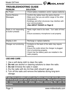 Page 11Page 11www.midlandradio.com
PROBLEM                     SOLUTION
No Power- Check battery installation and/or replace batteries
Cannot Receive
Messages- Confirm the radios have the same channel.      
- Make sure that you are within range of the other 
transceivers.
- Buildings and other structures may interfere with 
your communication. 
(See ABOUT RANGE on Page 8)
Radio is not responding
to button presses- Radio might need to be reset.  Turn radio off then 
on.
- Ensure accessory microphone is set...