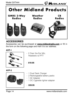 Page 14Page 14www.midlandradio.com
Model GXT444
ACCESSORIES
Accessories can be purchased at www.midlandradio.comor fill in
the form on the following page and mail it to our address.
AVP-1
AVP-3
-  2 Over the Ear Mic. 
Headsets w/ PTT
-  $19.95
-  1 Dual Desk Charger
-  2 Rechargeable battery packs
-  1 AC Adapter
-  1 DC Cigarette lighter adapter
-  $39.95 