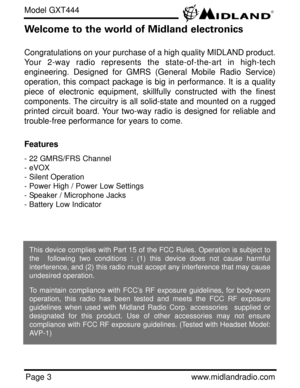 Page 3Page 3www.midlandradio.com
Welcome to the world of Midland electronics
Congratulations on your purchase of a high quality MIDLAND product.
Your 2-way radio represents the state-of-the-art in high-tech
engineering. Designed for GMRS (General Mobile Radio Service)
operation, this compact package is big in performance. It is a quality
piece of electronic equipment, skillfully constructed with the finest
components. The circuitry is all solid-state and mounted on a rugged
printed circuit board. Your two-way...