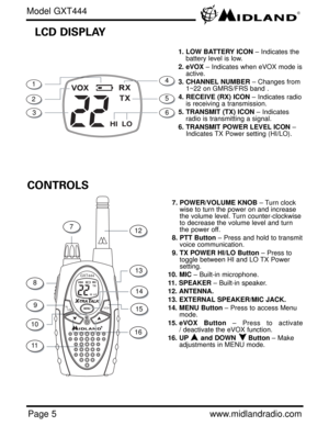 Page 5Page 5www.midlandradio.com
GXT444
HI  LO
Hi/LowVOX
CONTROLS
HI  LO
LCD DISPLAY
1. LOW BATTERY ICON– Indicates the
battery level is low.
2. eVOX– Indicates when eVOX mode is
active. 
3. CHANNEL NUMBER– Changes from 
1~22 on GMRS/FRS band .
4. RECEIVE (RX) ICON– Indicates radio
is receiving a transmission.
5. TRANSMIT (TX) ICON– Indicates
radio is transmitting a signal. 
6. TRANSMIT POWER LEVEL ICON–
Indicates TX Power setting (HI/LO). 
7. POWER/VOLUME KNOB– Turn clock
wise to turn the power on and...