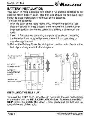 Page 6Page 6www.midlandradio.com
BATTERY INSTALLATION
Your GXT444 radio operates with either 4 AA alkaline batteries or an
optional NiMH battery pack. The belt clip should be removed (see
below) to ease installation or removal of the batteries. 
To install the batteries:
1. With the back of the radio facing you, remove the belt clip (see 
diagram below) for easy access, then remove the Battery Cover 
by pressing down on the top center and sliding it down from the 
radio.
2. Insert  4 AA batteries observing the...