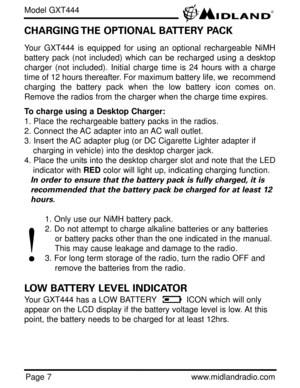Page 7Page 7www.midlandradio.com
CHARGING THE OPTIONAL BATTERY PACK
Your GXT444 is equipped for using an optional rechargeable NiMH
battery pack (not included) which can be recharged using a desktop
charger (not included). Initial charge time is 24 hours with a charge
time of 12 hours thereafter. For maximum battery life, we  recommend
charging the battery pack when the low battery icon comes on.
Remove the radios from the charger when the charge time expires.
To charge using a Desktop Charger:
1. Place the...