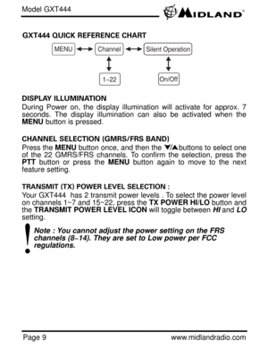Page 9Page 9www.midlandradio.com GXT444 QUICK REFERENCE CHART
Model GXT444
MENUChannel
1~22
Silent Operation
On/Off
DISPLAY ILLUMINATION 
During Power on, the display illumination will activate for approx. 7
seconds. The display illumination can also be activated when the
MENUbutton is pressed.
CHANNEL SELECTION (GMRS/FRS BAND)
Press the MENUbutton once, and then the        buttons to select one
of the 22 GMRS/FRS channels. To confirm the selection, press the
PTTbutton or press the MENUbutton again to move to...