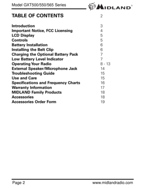 Page 2®Model GXT500/550/565 Series
Page 2www.midlandradio.com
TABLE OF CONTENTS2
Introduction3
Important Notice, FCC Licensing4
LCD Display5
Controls5
Battery Installation6
Installing the Belt Clip6
Charging the Optional Battery Pack7
Low Battery Level Indicator7
Operating Your  Radio8 - 13
External Speaker/Microphone Jack14
Troubleshooting Guide15
Use and Care15
Specifications and Frequency Charts16
Warranty Information17
MIDLAND Family Products18
Accessories18
Accessories Order Form19 