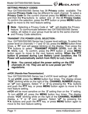 Page 11®
Page 11www.midlandradio.com SETTING PRIVACY CODES 
Your GXT500/550/565 Series has 38 Privacy codes  available. The
selected Privacy Codemay be different for each channel. To select a
Privacy Codefor the current channel press the MENUbutton twice,
and then the       buttons  to  select  one  of  the 38 Privacy Codes.
To confirm the selection, press the PTTbutton or press MENUbutton
again to move to the next feature setting.
Note: Selecting a Privacy Code of  oF  will disable the Privacy 
feature. To...