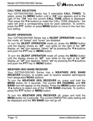 Page 13®
Page 13www.midlandradio.com
CALL TONE  SELECTION 
Your GXT500/550/565 Series has 5 selectable CALL TONES. To
select, press the MENUbutton until a “CA” icon appears and to the
right of the “CA” icon the current CALL TONEsetting is displayed.
Then press the        buttons to make the CALL TONE selections - the
radio will emit a corresponding tone for each selection. To confirm,
press the PTTbutton or press MENUbutton to move to the next fea-
ture setting.
SILENT OPERATION 
Your GXT500/550/565 Series has...