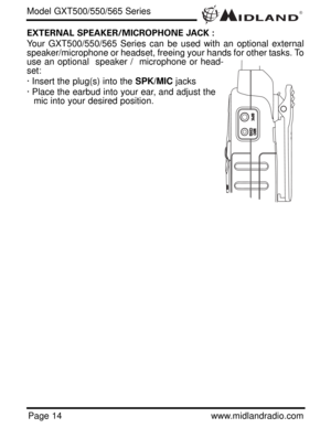 Page 14®
Page 14www.midlandradio.com
EXTERNAL SPEAKER/MICROPHONE JACK :
Your GXT500/550/565 Series can be used with an optional external
speaker/microphone or headset, freeing your hands for other tasks. To
use an optional  speaker /  microphone or head-
set:
· Insert the plug(s) into the SPK/MICjacks
· Place the earbud into your ear, and adjust the
mic into your desired position.
Model GXT500/550/565 Series 