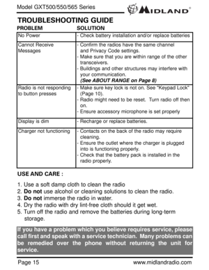 Page 15®
Page 15www.midlandradio.com
PROBLEM                     SOLUTION
No Power- Check battery installation and/or replace batteries
Cannot Receive
Messages- Confirm the radios have the same channel      
and Privacy Code settings.
- Make sure that you are within range of the other 
transceivers.
- Buildings and other structures may interfere with 
your communication. 
(See ABOUT RANGE on Page 8)
Radio is not responding
to button presses- Make sure key lock is not on. See Keypad Lock 
(Page 10).
- Radio...