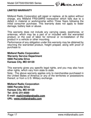 Page 17®
Page 17www.midlandradio.com LIMITED WARRANTY 
Midland Radio Corporation will repair or replace, at its option without
charge, any Midland FRS/GMRS transceiver which fails due to a
defect in material or workmanship within Three Years following the
initial consumer purchase. This warranty does not apply to water
damage, battery leak or abuse.
This warranty does not include any carrying cases, earphones, or
antennas, which may be a part of or included with the warranted
product, or the cost of labor for...