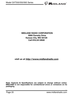 Page 20®
Page 20www.midlandradio.com MIDLAND RADIO CORPORATION
5900 Parretta Drive
Kansas City, MO 64120
Call 816.241.8500
visit us at http://www.midlandradio.com
Note: Features & Specifications are subject to change without notice.
MIDLAND is not responsible for unintentional errors or omissions on its
packaging.
Model GXT500/550/565 Series
Rev D 