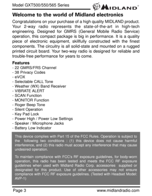 Page 3®
Page 3www.midlandradio.com
Welcome to the world of Midland electronics
Congratulations on your purchase of a high quality MIDLAND product.
Your 2-way radio represents the state-of-the-art in high-tech
engineering. Designed for GMRS (General Mobile Radio Service)
operation, this compact package is big in performance. It is a quality
piece of electronic equipment, skillfully constructed with the finest
components. The circuitry is all solid-state and mounted on a rugged
printed circuit board. Your...