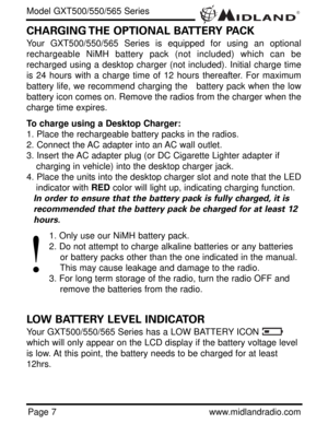 Page 7®
Page 7www.midlandradio.com
CHARGING THE OPTIONAL BATTERY PACK
Your GXT500/550/565 Series is equipped for using an optional
rechargeable NiMH battery pack (not included) which can be
recharged using a desktop charger (not included). Initial charge time
is 24 hours with a charge time of 12 hours thereafter. For maximum
battery life, we recommend charging the   battery pack when the low
battery icon comes on. Remove the radios from the charger when the
charge time expires.
To charge using a Desktop...