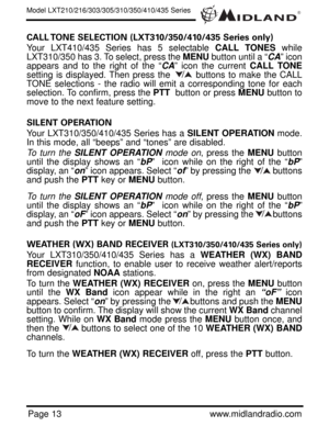 Page 13®
Page 13www.midlandradio.com
CALL TONE SELECTION (LXT310/350/410/435 Series only)
Your LXT410/435 Series has 5 selectable CALL TONES while
LXT310/350 has 3. To select, press the MENUbutton until a “CA” icon
appears and to the right of the “CA” icon the current CALL TONE
setting is displayed. Then press the        buttons to make the CALL
TONE selections - the radio will emit a corresponding tone for each
selection. To confirm, press the PTTbutton or press MENUbutton to
move to the next feature setting....