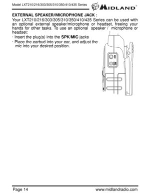 Page 14®
Page 14www.midlandradio.com
EXTERNAL SPEAKER/MICROPHONE JACK :
Your LXT210/216/303/305/310/350/410/435 Series can be used with
an optional external speaker/microphone or headset, freeing your
hands for other tasks. To use an optional  speaker /  microphone or
headset:
· Insert the plug(s) into the SPK/MICjacks
· Place the earbud into your ear, and adjust the
mic into your desired position.
Model LXT210/216/303/305/310/350/410/435 Series 