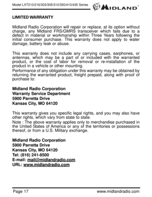 Page 17®
Page 17www.midlandradio.com LIMITED WARRANTY 
Midland Radio Corporation will repair or replace, at its option without
charge, any Midland FRS/GMRS transceiver which fails due to a
defect in material or workmanship within Three Years following the
initial consumer purchase. This warranty does not apply to water
damage, battery leak or abuse.
This warranty does not include any carrying cases, earphones, or
antennas, which may be a part of or included with the warranted
product, or the cost of labor for...