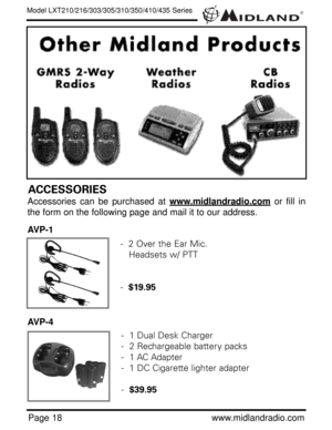 Page 18®
Page 18www.midlandradio.com
Model LXT210/216/303/305/310/350/410/435 Series
ACCESSORIES
Accessories can be purchased at www.midlandradio.comor fill in
the form on the following page and mail it to our address.
AVP-1
AVP-4
-  2 Over the Ear Mic. 
Headsets w/ PTT
-  $19.95
-  1 Dual Desk Charger
-  2 Rechargeable battery packs
-  1 AC Adapter
-  1 DC Cigarette lighter adapter
-  $39.95 
