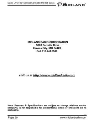 Page 20®
Page 20www.midlandradio.com MIDLAND RADIO CORPORATION
5900 Parretta Drive
Kansas City, MO 64120
Call 816.241.8500
visit us at http://www.midlandradio.com
Note: Features & Specifications are subject to change without notice.
MIDLAND is not responsible for unintentional errors or omissions on its
packaging.
Model LXT210/216/303/305/310/350/410/435 Series
Rev H 