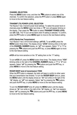 Page 11
 
 
CHANNEL SELECTION: 
Press the MENU button once, and then the  buttons to select one of the 
channels. To confirm the selection, press the PTT  button or press MENU again 
to move to the next feature setting. 
  
TRANSMIT (TX) POWER LEVEL SELECTION 
The Nautico1 has 2 transmit power level settings. To select the power level on 
channels press the  MENU button two times, a  “Pr” icon will appear blinking on 
the display. Then press the 
 button to select  TRANSMIT POWER LEVEL 
icon  (Hi / LO ). The TX...