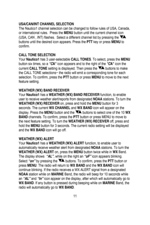 Page 12
 
 
USA/CAN/INT CHANNEL SELECTION 
The Nautico1 channel selection can be changed to follow rules of USA, Canada, 
or international rules.  Press the MENU button until the current channel icon 
(USA, CAN , INT) flashes.  Select a  different channel list by pressing the 
 
buttons until the desired icon appears. Press the PTT  key or press MENU to 
confirm. 
 
CALL TONE SELECTION 
Your  Nautico1  has 3 user-selectable CALL TONES . To select, press the MENU 
button six times, so a  CA icon appears and to...