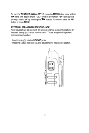 Page 13
 
 
To turn the WEATHER (WX) ALERT  off, press the MENU button twice while in 
WX  Band. The display shows   “AL”, while on the right an “on”  icon appears 
blinking. Select  “of” by pressing the 
 buttons. To confirm, press the  PTT 
button or press  MENU. 
 
EXTERNAL SPEAKER/MICROPHONE JACK 
Your Nautico1 can be used with an optional external speaker/microphone or 
headset, freeing your hands for other ta sks. To use an optional / speaker / 
microphone or headset: 
 
· Insert the plug(s) into the...