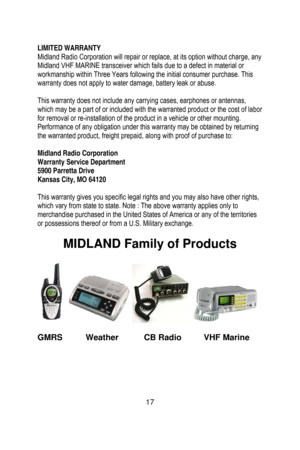 Page 18
 
 
LIMITED WARRANTY 
Midland Radio Corporation will repair or replace, at its option without charge, any 
Midland VHF MARINE transceiver which fails due to a defect in material or 
workmanship within Three Years following the initial consumer purchase. This 
warranty does not apply to water damage, battery leak or abuse. 
 
This warranty does not include any carrying cases, earphones or antennas, 
which may be a part of or included with the warranted product or the cost of labor 
for removal or...