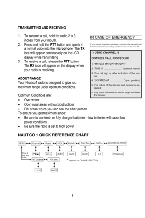 Page 9
 
 
 
TRANSMITTING AND RECEIVING       
 
1.  To transmit a call, hold the radio 2 to 3 
inches from your mouth. 
2.  Press and hold the  PTT button and speak in 
a normal voice into the  microphone. The TX 
icon will appear continuously on the LCD 
display while transmitting. 
3.   To receive a call, release the  PTT button. 
The  RX icon will appear on the display when 
your radio is receiving. 
 
ABOUT RANGE 
Your Nautico1 radio is designed to give you 
maximum range under optimum conditions....