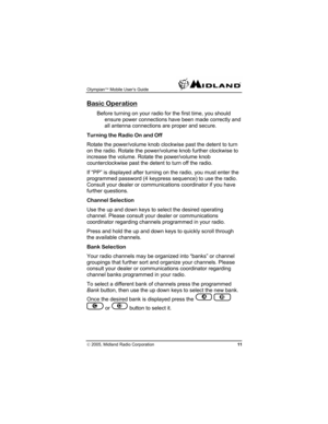 Page 11Olympian™ Mobile User’s Guide  
© 2005, Midland Radio Corporation 11 
Basic Operation 
Before turning on your radio for the first time, you should 
ensure power connections have been made correctly and 
all antenna connections are proper and secure. 
Turning the Radio On and Off 
Rotate the power/volume knob clockwise past the detent to turn 
on the radio. Rotate the power/volume knob further clockwise to 
increase the volume. Rotate the power/volume knob 
counterclockwise past the detent to turn off the...