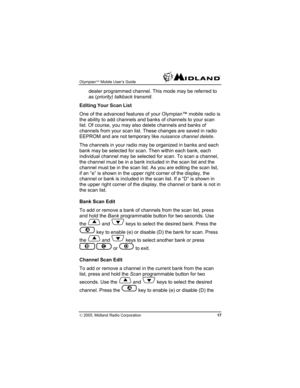 Page 17Olympian™ Mobile User’s Guide  
© 2005, Midland Radio Corporation 17 
dealer programmed channel. This mode may be referred to 
as (priority) talkback transmit. 
Editing Your Scan List 
One of the advanced features of your Olympian™ mobile radio is 
the ability to add channels and banks of channels to your scan 
list. Of course, you may also delete channels and banks of 
channels from your scan list. These changes are saved in radio 
EEPROM and are not temporary like nuisance channel delete. 
The channels...