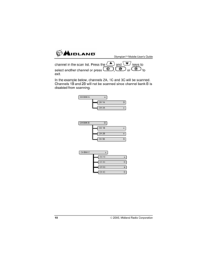 Page 18 Olympian™ Mobile User’s Guide 
18 © 2005, Midland Radio Corporation 
channel in the scan list. Press the  and  keys to 
select another channel or press 
B, C or D to 
exit. 
In the example below, channels 2A, 1C and 3C will be scanned. 
Channels 1B and 2B will not be scanned since channel bank B is 
disabled from scanning. 
 
 
 
CH BNK C    e 
CH 1C    e 
CH 2C    D 
CH 3C    e 
CH 4C    D 
CH BNK B    D 
CH 1B    e 
CH 2B    e 
CH 3B    D 
CH BNK A    e 
CH 1A    D 
CH 2A    e  