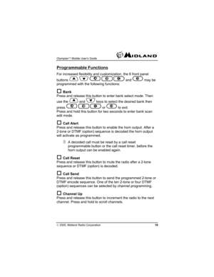 Page 19Olympian™ Mobile User’s Guide  
© 2005, Midland Radio Corporation 19 
Programmable Functions 
For increased flexibility and customization, the 6 front panel 
buttons 
  A B C and D may be 
programmed with the following functions: 
† Bank 
Press and release this button to enter bank select mode. Then 
use the 
 and  keys to select the desired bank then 
press 
A B C or D to exit. 
Press and hold this button for two seconds to enter bank scan 
edit mode. 
† Call Alert 
Press and release this button to...