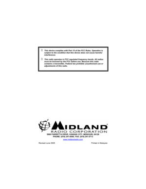 Page 28 
 
 
 
 
 
 
 
 
 
 
 5900 PARRETTA DRIVE, KANSAS CITY, MISSOURI, 64120 
PHONE: (816) 241-8500, FAX: (816) 241-5713 
www.midlandradio.com
 
Revised June 2005  Printed in Malaysia 
 This device complies with Part 15 of the FCC Rules. Operation is 
subject to the condition that this device does not cause harmful 
interference. 
 This radio operates in FCC regulated frequency bands. All radios 
must be licensed by the FCC before use. Because this radio 
contains a transmitter, Federal law prohibits...