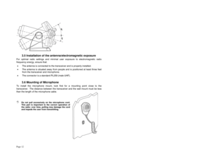 Page 12Page 12 
3.5 Installation of the antenna/electromagnetic exposure  
For optimal radio settings and minimal user exposure to electromagnetic radio 
frequency energy, ensure that: 
•  The antenna is connected to the transceiver and is properly installed. 
•  The antenna is situated away from people and is positioned at least three feet 
from the transceiver and microphone. 
•  The connector is a standard PL259 (male UHF). 
3.6 Mounting of Microphone 
To install the microphone mount, look first for a...