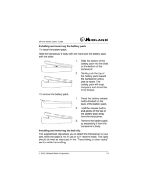 Page 13
SP-400 Series User’s Guide  
Installing and removing the battery pack 
To install the battery pack: 
Hold the transceiver’s body with one hand and the battery pack 
with the other. 
1. Slide the bottom of the 
battery pack into the s
on the bottom of the 
transceiver. 
lots 
2. Gently push the top of 
the battery pack toward 
the transceiver until a 
click is heard. The 
battery pack will snap 
into place and should be 
firmly locked. 
To remove the battery pack: 
1. Press the battery release 
button...