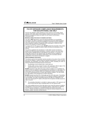 Page 2
 Titan™ Mobile User’s Guide 
2 © 2005, Midland Radio Corporation 
 
FCC RF EXPOSURE COMPLIANCE REQUIREMENTS 
FOR OCCUPATIONAL USE ONLY 
The FCC has adopted a safety standard for human exposure to RF energy. Proper operation of this radio under normal conditions results in user exposure to RF energy below the Occupational Safety and Health Act and Federal Communication Commission limits. 
Mandatory Safety Instructions to Installers and Users: 
This radio is NOT approved for use by the general population...