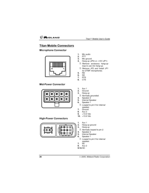 Page 26
 Titan™ Mobile User’s Guide 
Titan Mobile Connectors 
Microphone Connector 
 1. Mic audio 2. PTT 3. Mic ground 4. Hang-up (JP2) or +12V (JP1) 
 Remove accessory hang-up loop to use mic hang-up. 
 Remove JP2 and install JP1 for DTMF microphones. 5. RD 6. SD 7. RTS 8. CTS 
1
18
 
 
 
 
 
 
Mid-Power Connector 
 1. Aux 1 2. Ground 3. Hang-up 
 Normally grounded. 4. Speaker 2 5. Internal Speaker 6. Speaker 1 
 Looped to pin 5 for internal speaker. 7. Ground 8. Aux 2 9. +13.6 Vdc 10.+13.6 Vdc
109876...