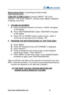 Page 7http://www.midlandradio.com                                                    6
Silence Alarm Clock - by pressing any button except
WEATHER/SNOOZE.”
TURN OFF ALARM CLOCK by pressing “MENU”, “UP” arrow,
“SELECT”, “UP” arrow, “SELECT”, and then press “MENU” repeatedly
to display current time.
7. VOLUME ADJUSTMENT.
A.When the Weather Receiver is turned on, “NOAA” will appear
on the display.
B.Press “WEATHER/SNOOZE” button; “WEATHER” will appear
on the display.
C.Press “UP” (or “DOWN”) button to select...