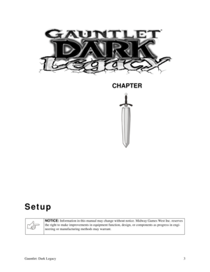Page 2CHAPTER
Gauntlet: Dark Legacy3
Setup
NOTICE: 
Information in this manual may change without notice. Midway Games West Inc. reserves 
the right to make improvements in equipment function, design, or components as progress in engi-
neering or manufacturing methods may warrant. 