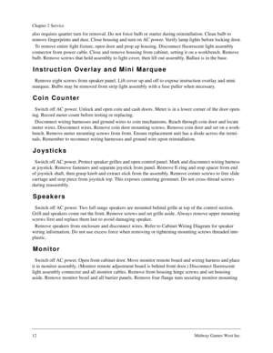 Page 1112Midway Games West Inc.
Chapter 2 Service
also requires quarter turn for removal. Do not force bulb or starter during reinstallation. Clean bulb to 
remove fingerprints and dust. Close housing and turn on AC power. Verify lamp lights before locking door.
To remove entire light fixture, open door and prop up housing. Disconnect fluorescent light assembly 
connector from power cable. Close and remove housing from cabinet, setting it on a workbench. Remove 
bulb. Remove screws that hold assembly to light...