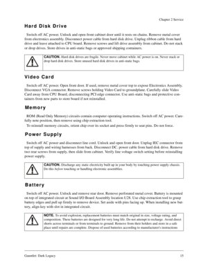 Page 14Gauntlet: Dark Legacy15
Chapter 2 Service
Hard Disk Drive
Switch off AC power. Unlock and open front cabinet door until it rests on chains. Remove metal cover 
from electronics assembly. Disconnect power cable from hard disk drive. Unplug ribbon cable from hard 
drive and leave attached to CPU board. Remove screws and lift drive assembly from cabinet. Do not stack 
or drop drives. Store drives in anti-static bags or approved shipping containers.
Video Card
Switch off AC power. Open front door. If used,...