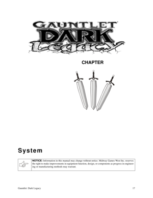 Page 16CHAPTER
Gauntlet: Dark Legacy17
System
NOTICE: 
Information in this manual may change without notice. Midway Games West Inc. reserves 
the right to make improvements in equipment function, design, or components as progress in engineer-
ing or manufacturing methods may warrant. 