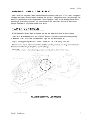 Page 18Gauntlet: Dark Legacy19
Chapter 3 System
INDIVIDUAL AND MULTIPLE PLAY
Insert currency to start game. Select a joystick/button combination and press START. Select a password, 
character, and journey. In multi-player games the first to select a journey determines everyone’s path. On-
screen life counters decrease as characters are wounded until they reach zero, at which point the player 
must deposit more coins to continue. You can continue playing after others drop out. When coins are 
inserted, the...