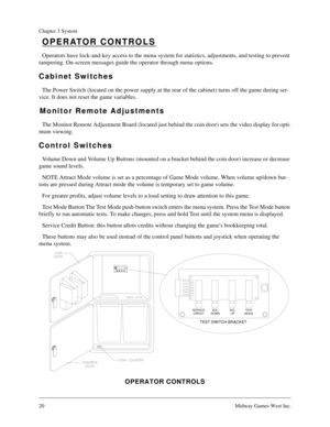 Page 1920Midway Games West Inc.
Chapter 3 System
OPERATOR CONTROLS
Operators have lock-and-key access to the menu system for statistics, adjustments, and testing to prevent 
tampering. On-screen messages guide the operator through menu options.
Cabinet Switches
The Power Switch (located on the power supply at the rear of the cabinet) turns off the game during ser-
vice. It does not reset the game variables.
Monitor Remote Adjustments
The Monitor Remote Adjustment Board (located just behind the coin door) sets...