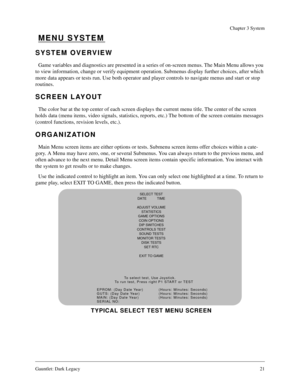 Page 20Gauntlet: Dark Legacy21
Chapter 3 System
MENU SYSTEM
SYSTEM OVERVIEW
Game variables and diagnostics are presented in a series of on-screen menus. The Main Menu allows you 
to view information, change or verify equipment operation. Submenus display further choices, after which 
more data appears or tests run. Use both operator and player controls to navigate menus and start or stop 
routines.
SCREEN LAYOUT
The color bar at the top center of each screen displays the current menu title. The center of the...