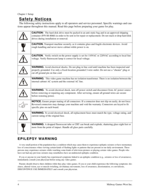 Page 34Midway Games West Inc.
Chapter 1 Setup
Safety Notices
The following safety instructions apply to all operators and service personnel. Specific warnings and cau-
tions appear throughout this manual. Read this page before preparing your game for play.
EPILEPSY WARNING
A very small portion of the population has a condition which may cause them to experience epileptic seizures or have momentary 
loss of consciousness when viewing certain kinds of flashing lights or patterns that are present in our daily...