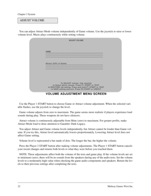 Page 2122Midway Games West Inc.
Chapter 3 System
You can adjust Attract Mode volume independently of Game volume. Use the joystick to raise or lower 
volume level. Music plays continuously while setting volume.
Use the Player 1 START button to choose Game or Attract volume adjustment. When the selected vari-
able flashes, use the joystick to change the level.
Game volume adjusts from zero to maximum. The game seems more realistic if players experience loud 
sounds during play. These weapons do not have...