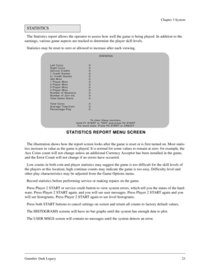 Page 22Gauntlet: Dark Legacy23
Chapter 3 System
The Statistics report allows the operator to assess how well the game is being played. In addition to the 
earnings, various game aspects are tracked to determine the player skill levels.
Statistics may be reset to zero or allowed to increase after each viewing.
The illustration shows how the report screen looks after the game is reset or is first turned on. Most statis-
tics increase in value as the game is played. It is normal for some values to remain at zero:...